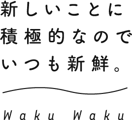 新しいことに積極的なのでいつも新鮮。 Waku Waku